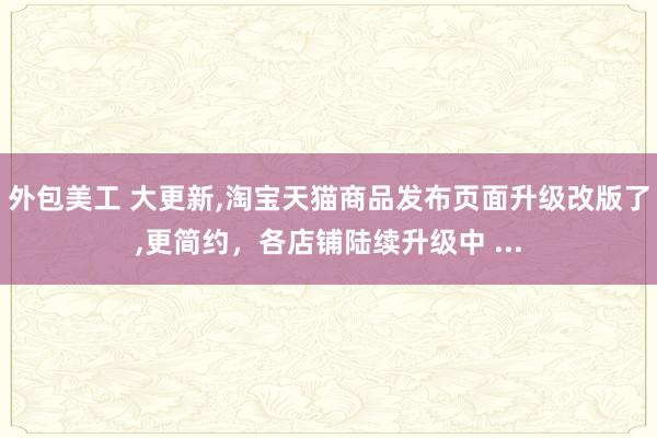 外包美工 大更新,淘宝天猫商品发布页面升级改版了,更简约，各店铺陆续升级中 ...