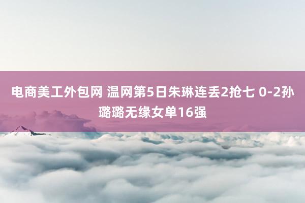 电商美工外包网 温网第5日朱琳连丢2抢七 0-2孙璐璐无缘女单16强