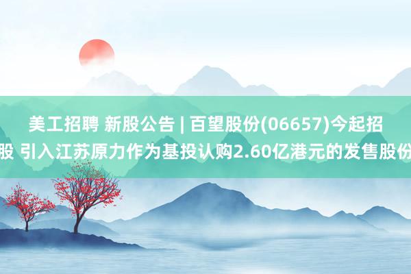 美工招聘 新股公告 | 百望股份(06657)今起招股 引入江苏原力作为基投认购2.60亿港元的发售股份