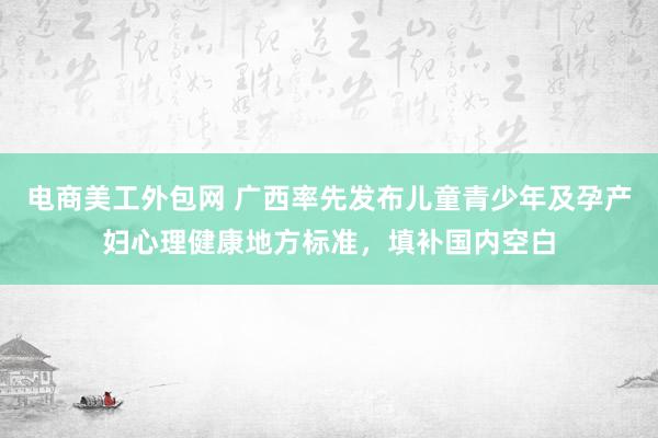 电商美工外包网 广西率先发布儿童青少年及孕产妇心理健康地方标准，填补国内空白