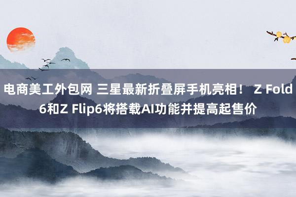 电商美工外包网 三星最新折叠屏手机亮相！ Z Fold6和Z Flip6将搭载AI功能并提高起售价