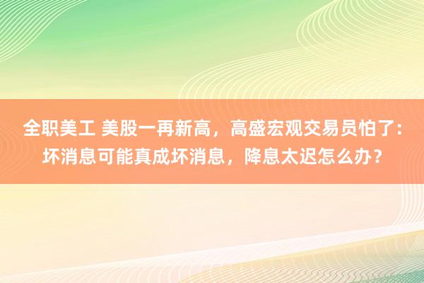 全职美工 美股一再新高，高盛宏观交易员怕了：坏消息可能真成坏消息，降息太迟怎么办？