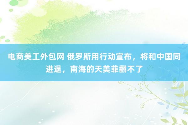 电商美工外包网 俄罗斯用行动宣布，将和中国同进退，南海的天美菲翻不了