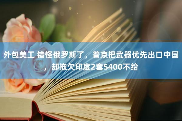 外包美工 错怪俄罗斯了，普京把武器优先出口中国，却拖欠印度2套S400不给