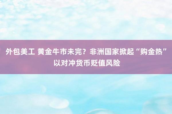 外包美工 黄金牛市未完？非洲国家掀起“购金热” 以对冲货币贬值风险