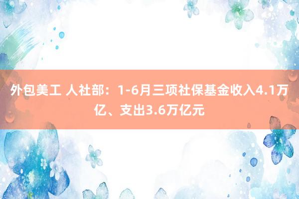 外包美工 人社部：1-6月三项社保基金收入4.1万亿、支出3.6万亿元