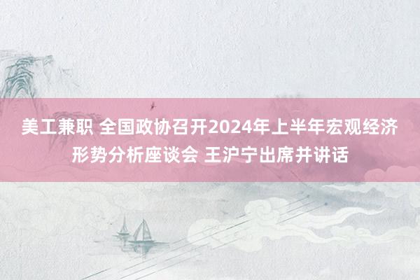 美工兼职 全国政协召开2024年上半年宏观经济形势分析座谈会 王沪宁出席并讲话