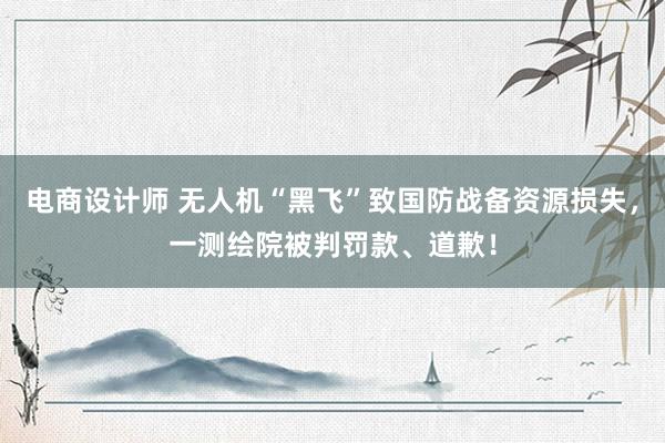 电商设计师 无人机“黑飞”致国防战备资源损失，一测绘院被判罚款、道歉！