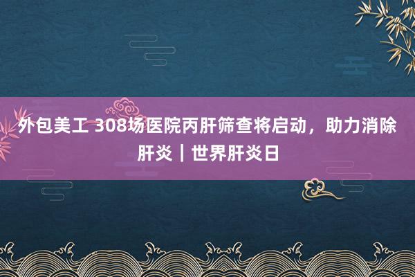 外包美工 308场医院丙肝筛查将启动，助力消除肝炎｜世界肝炎日