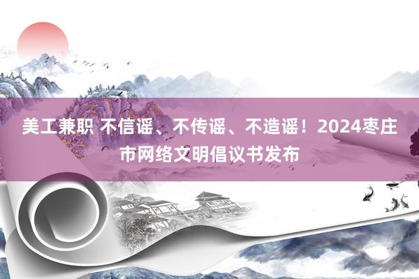 美工兼职 不信谣、不传谣、不造谣！2024枣庄市网络文明倡议书发布