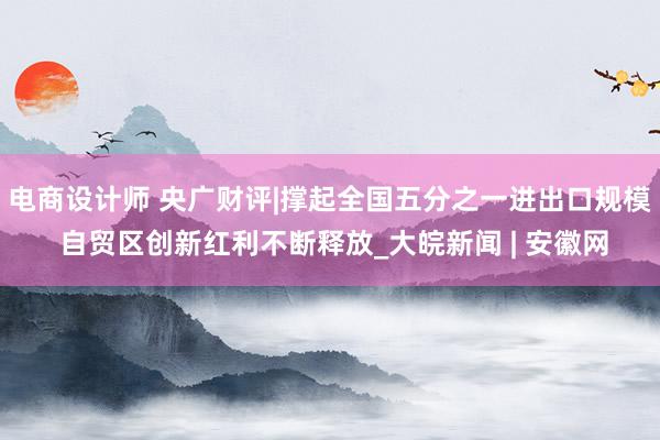 电商设计师 央广财评|撑起全国五分之一进出口规模 自贸区创新红利不断释放_大皖新闻 | 安徽网