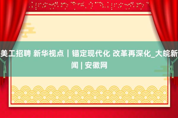 美工招聘 新华视点｜锚定现代化 改革再深化_大皖新闻 | 安徽网