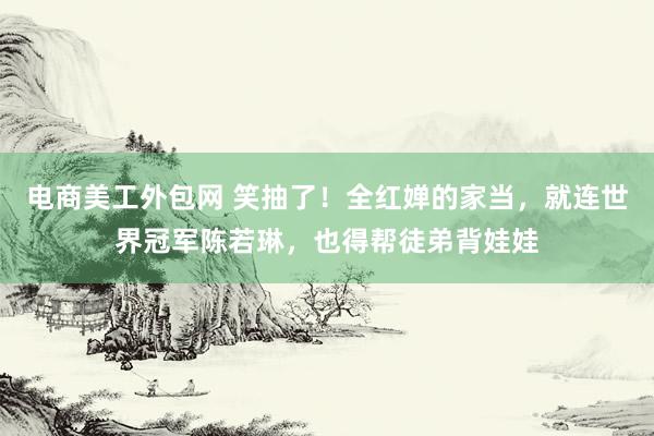 电商美工外包网 笑抽了！全红婵的家当，就连世界冠军陈若琳，也得帮徒弟背娃娃