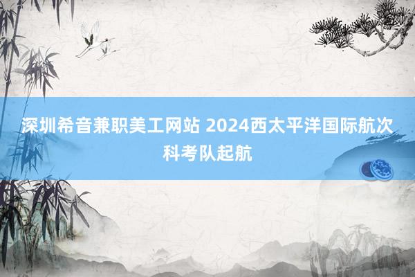 深圳希音兼职美工网站 2024西太平洋国际航次科考队起航