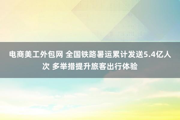 电商美工外包网 全国铁路暑运累计发送5.4亿人次 多举措提升旅客出行体验