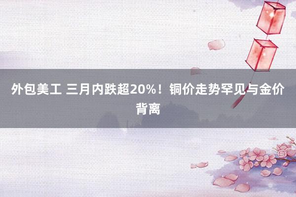 外包美工 三月内跌超20%！铜价走势罕见与金价背离