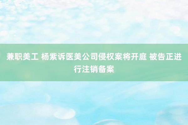 兼职美工 杨紫诉医美公司侵权案将开庭 被告正进行注销备案