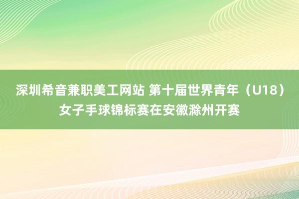 深圳希音兼职美工网站 第十届世界青年（U18）女子手球锦标赛在安徽滁州开赛