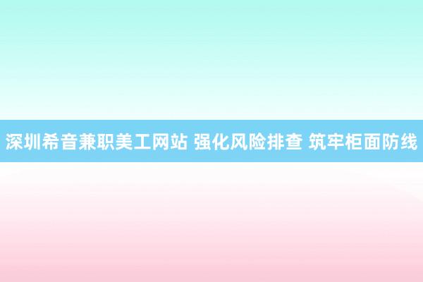 深圳希音兼职美工网站 强化风险排查 筑牢柜面防线