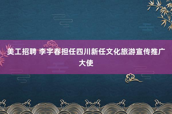 美工招聘 李宇春担任四川新任文化旅游宣传推广大使