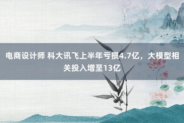 电商设计师 科大讯飞上半年亏损4.7亿，大模型相关投入增至13亿