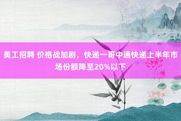 美工招聘 价格战加剧，快递一哥中通快递上半年市场份额降至20%以下