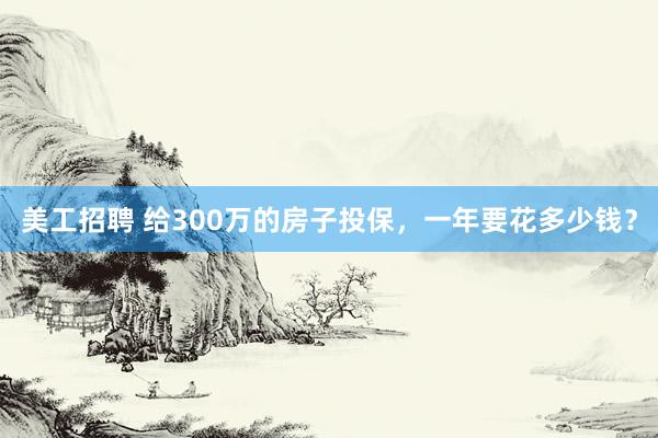 美工招聘 给300万的房子投保，一年要花多少钱？