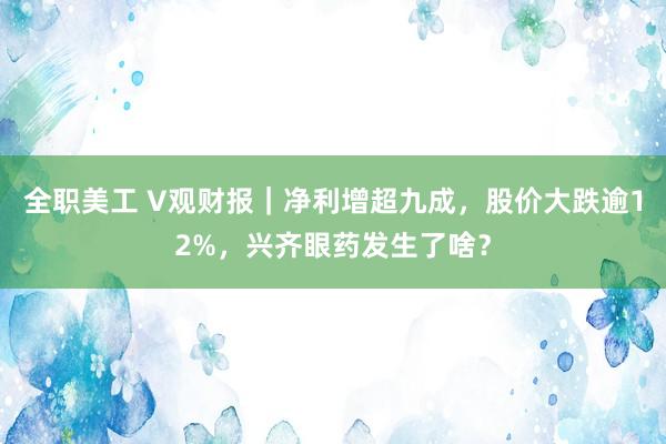 全职美工 V观财报｜净利增超九成，股价大跌逾12%，兴齐眼药发生了啥？