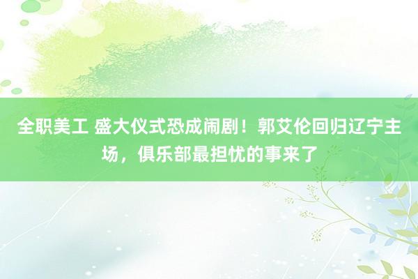 全职美工 盛大仪式恐成闹剧！郭艾伦回归辽宁主场，俱乐部最担忧的事来了