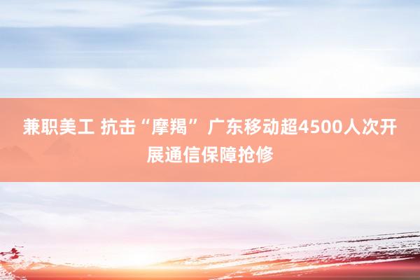 兼职美工 抗击“摩羯” 广东移动超4500人次开展通信保障抢修