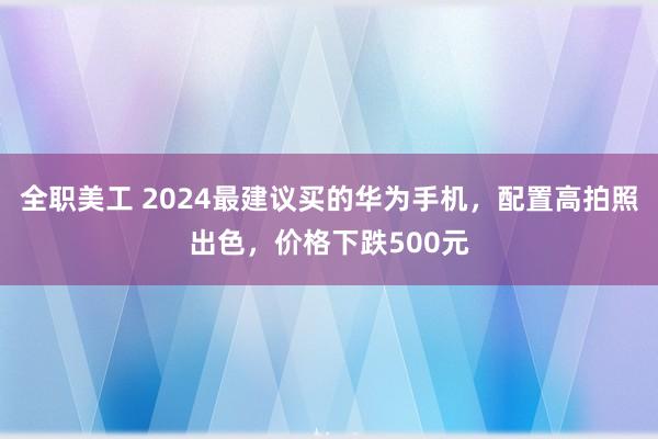 全职美工 2024最建议买的华为手机，配置高拍照出色，价格下跌500元